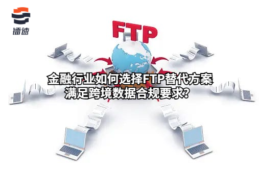 金融行业如何选择FTP替代方案满足跨境数据合规要求?