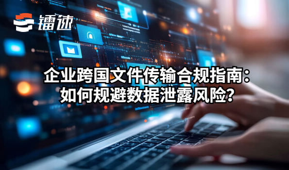 企业跨国文件传输合规指南：如何规避数据泄露风险？