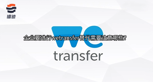 企业要进行wetransfer替代需要注意哪些?