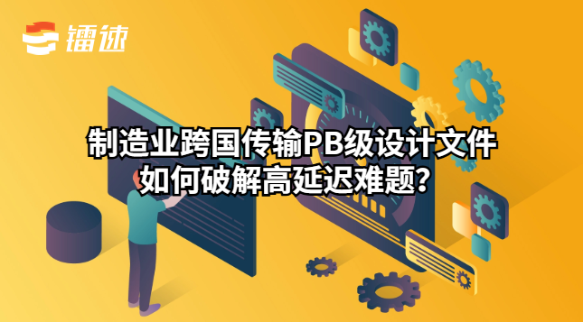 制造业跨国传输PB级设计文件如何破解高延迟难题?